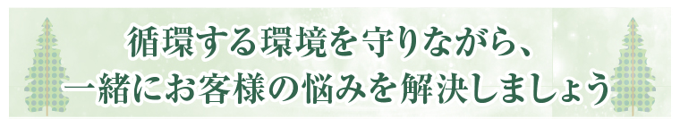 循環する環境を守りながら、一緒にお客様の悩みを解決しましょう