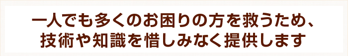 一人でも多くのお困りの方を救うため、技術や知識を惜しみなく提供します