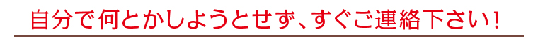 自分で何とかしようとせず、すぐご連絡下さい！