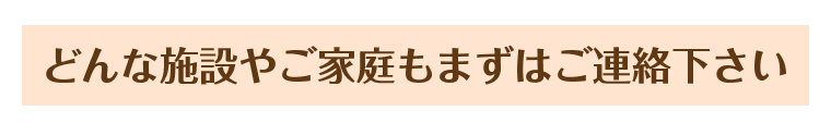 どんな施設やご家庭もまずはご連絡下さい