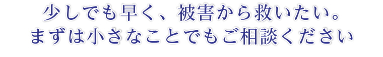少しでも早く、被害から救いたい。まずは小さなことでもご相談ください
