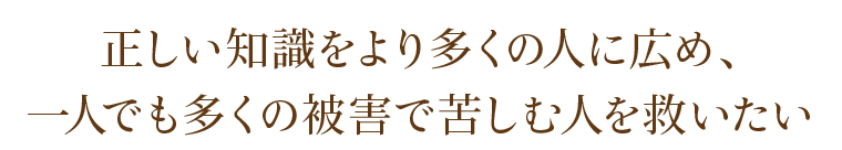 正しい知識をより多くの人に広め、一人でも多くの被害で苦しむ人を救いたい